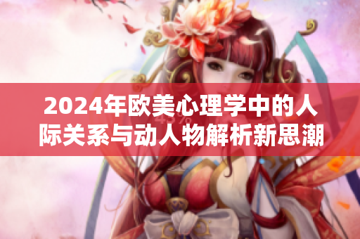 2024年欧美心理学中的人际关系与动人物解析新思潮