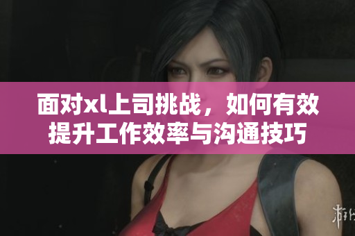 面对xl上司挑战，如何有效提升工作效率与沟通技巧