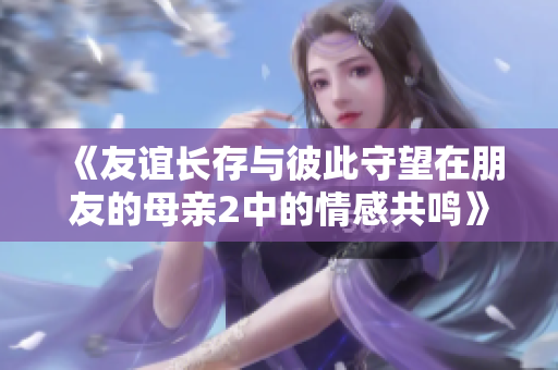 《友谊长存与彼此守望在朋友的母亲2中的情感共鸣》