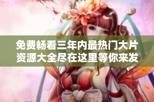 免费畅看三年内最热门大片资源大全尽在这里等你来发现