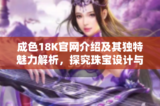 成色18K官网介绍及其独特魅力解析，探究珠宝设计与市场趋势