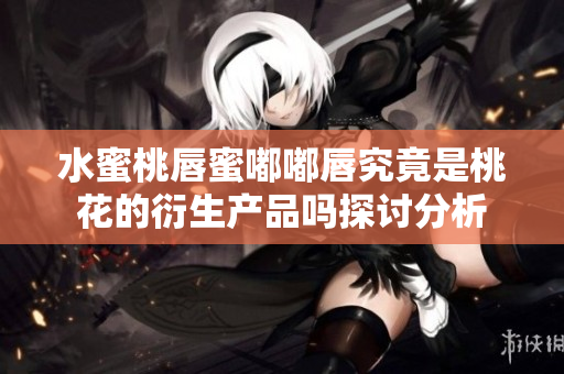 水蜜桃唇蜜嘟嘟唇究竟是桃花的衍生产品吗探讨分析