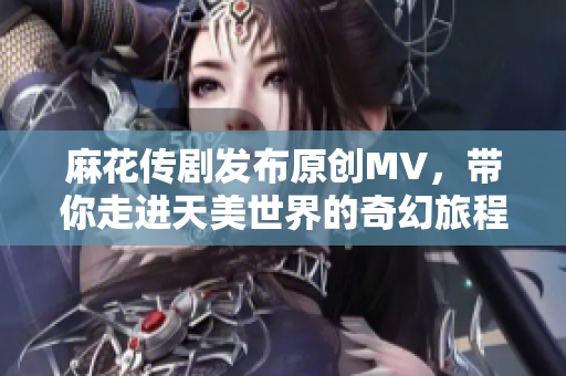 麻花传剧发布原创MV，带你走进天美世界的奇幻旅程