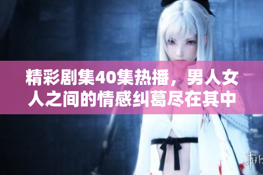 精彩剧集40集热播，男人女人之间的情感纠葛尽在其中！