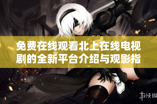 免费在线观看北上在线电视剧的全新平台介绍与观影指南