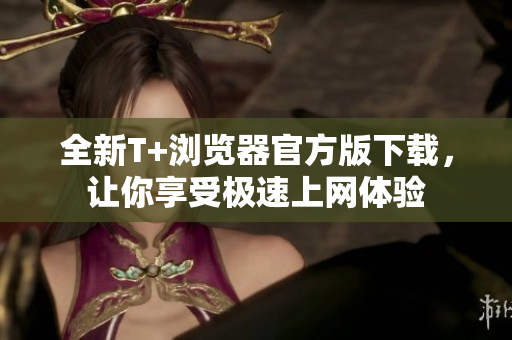 全新T+浏览器官方版下载，让你享受极速上网体验