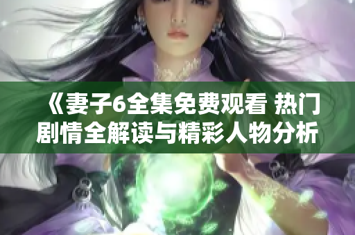 《妻子6全集免费观看 热门剧情全解读与精彩人物分析》