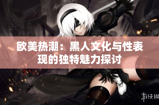 欧美热潮：黑人文化与性表现的独特魅力探讨