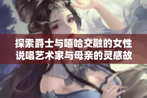 探索爵士与嘻哈交融的女性说唱艺术家与母亲的灵感故事