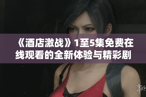 《酒店激战》1至5集免费在线观看的全新体验与精彩剧情梳理
