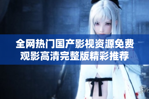 全网热门国产影视资源免费观影高清完整版精彩推荐