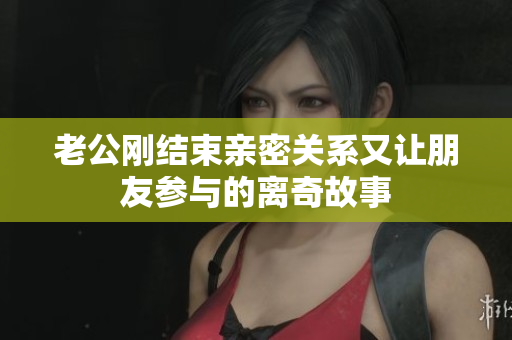 老公刚结束亲密关系又让朋友参与的离奇故事