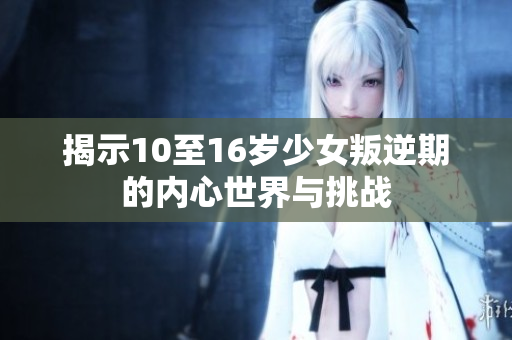 揭示10至16岁少女叛逆期的内心世界与挑战