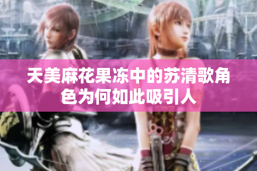 天美麻花果冻中的苏清歌角色为何如此吸引人