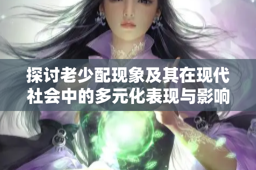 探讨老少配现象及其在现代社会中的多元化表现与影响