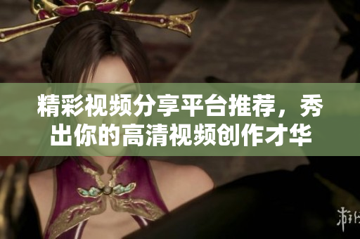 精彩视频分享平台推荐，秀出你的高清视频创作才华