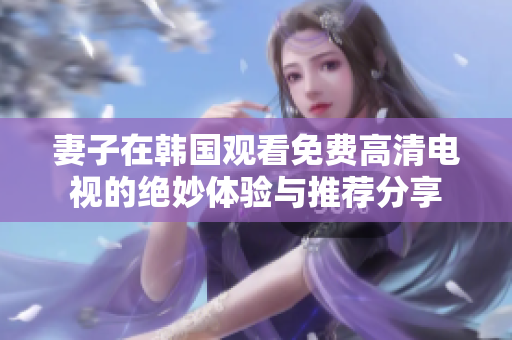 妻子在韩国观看免费高清电视的绝妙体验与推荐分享