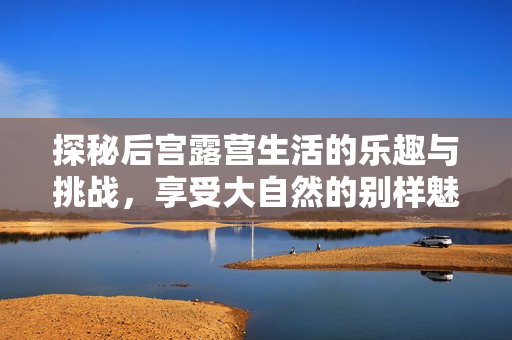 探秘后宫露营生活的乐趣与挑战，享受大自然的别样魅力