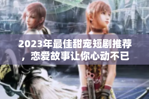 2023年最佳甜宠短剧推荐，恋爱故事让你心动不已