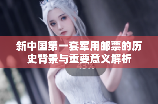 新中国第一套军用邮票的历史背景与重要意义解析