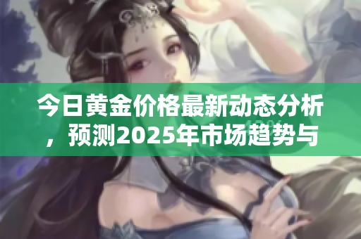 今日黄金价格最新动态分析，预测2025年市场趋势与走向