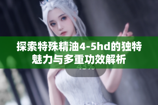 探索特殊精油4-5hd的独特魅力与多重功效解析