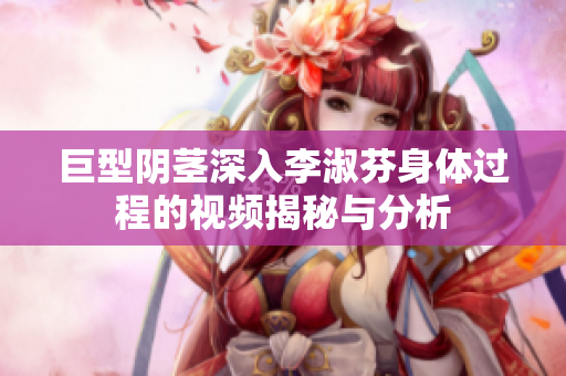 巨型阴茎深入李淑芬身体过程的视频揭秘与分析