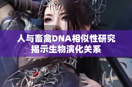 人与畜禽DNA相似性研究揭示生物演化关系