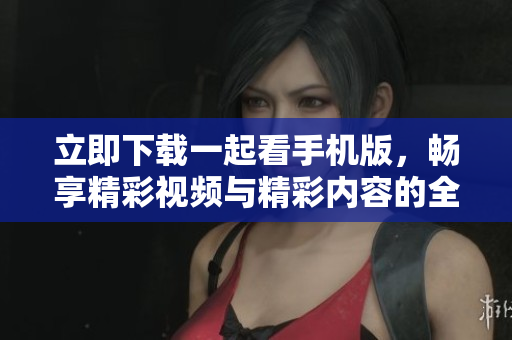 立即下载一起看手机版，畅享精彩视频与精彩内容的全新体验