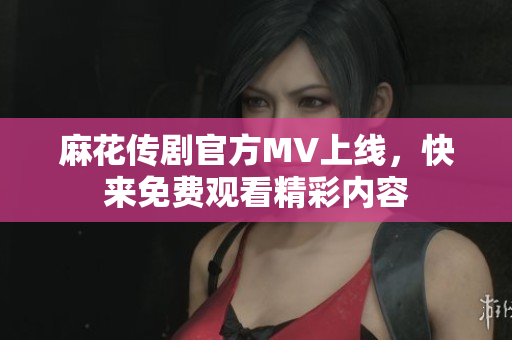 麻花传剧官方MV上线，快来免费观看精彩内容