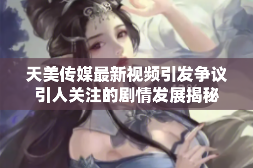 天美传媒最新视频引发争议引人关注的剧情发展揭秘