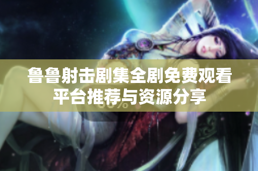 鲁鲁射击剧集全剧免费观看平台推荐与资源分享