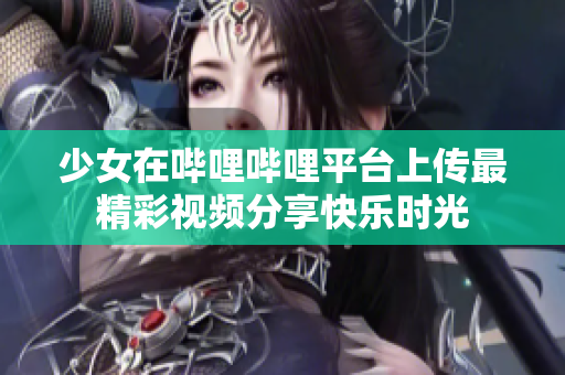 少女在哔哩哔哩平台上传最精彩视频分享快乐时光