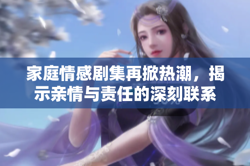 家庭情感剧集再掀热潮，揭示亲情与责任的深刻联系
