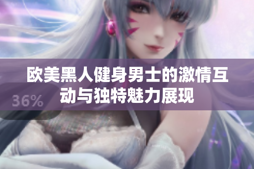 欧美黑人健身男士的激情互动与独特魅力展现