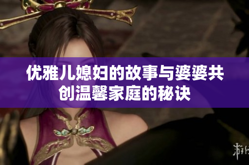 优雅儿媳妇的故事与婆婆共创温馨家庭的秘诀