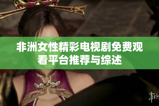 非洲女性精彩电视剧免费观看平台推荐与综述