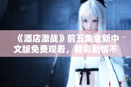 《酒店激战》前五集全新中文版免费观看，精彩剧情不容错过