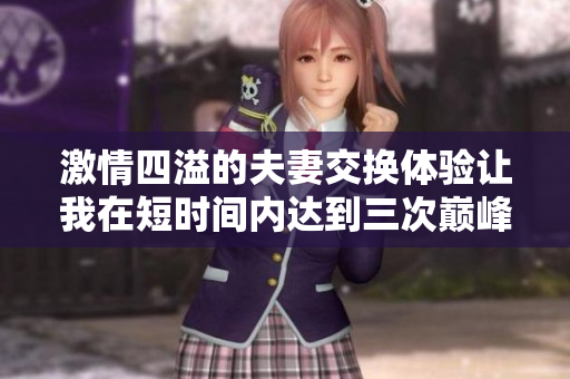 激情四溢的夫妻交换体验让我在短时间内达到三次巅峰快乐