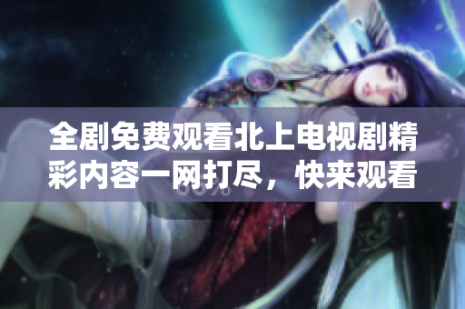 全剧免费观看北上电视剧精彩内容一网打尽，快来观看吧
