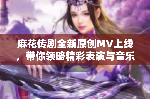 麻花传剧全新原创MV上线，带你领略精彩表演与音乐魅力