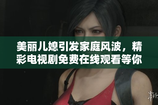 美丽儿媳引发家庭风波，精彩电视剧免费在线观看等你来追剧