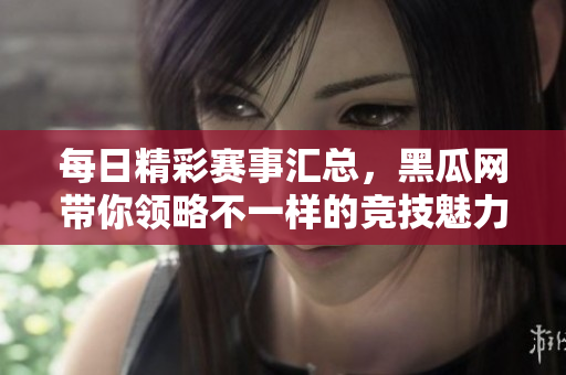 每日精彩赛事汇总，黑瓜网带你领略不一样的竞技魅力