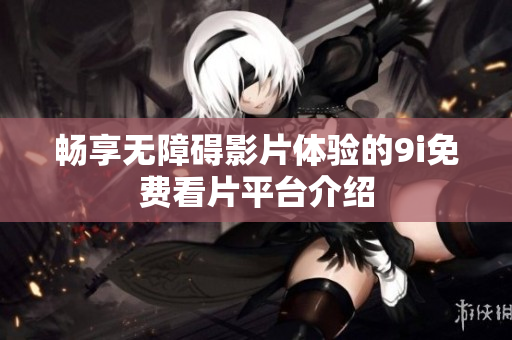 畅享无障碍影片体验的9i免费看片平台介绍