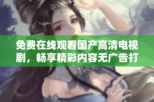 免费在线观看国产高清电视剧，畅享精彩内容无广告打扰