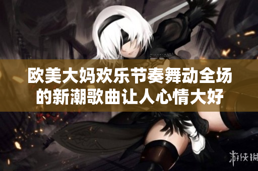 欧美大妈欢乐节奏舞动全场的新潮歌曲让人心情大好