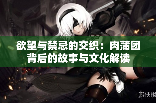 欲望与禁忌的交织：肉蒲团背后的故事与文化解读
