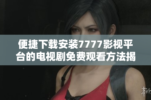 便捷下载安装7777影视平台的电视剧免费观看方法揭秘