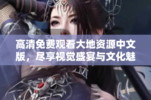 高清免费观看大地资源中文版，尽享视觉盛宴与文化魅力