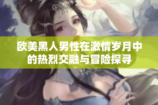 欧美黑人男性在激情岁月中的热烈交融与冒险探寻